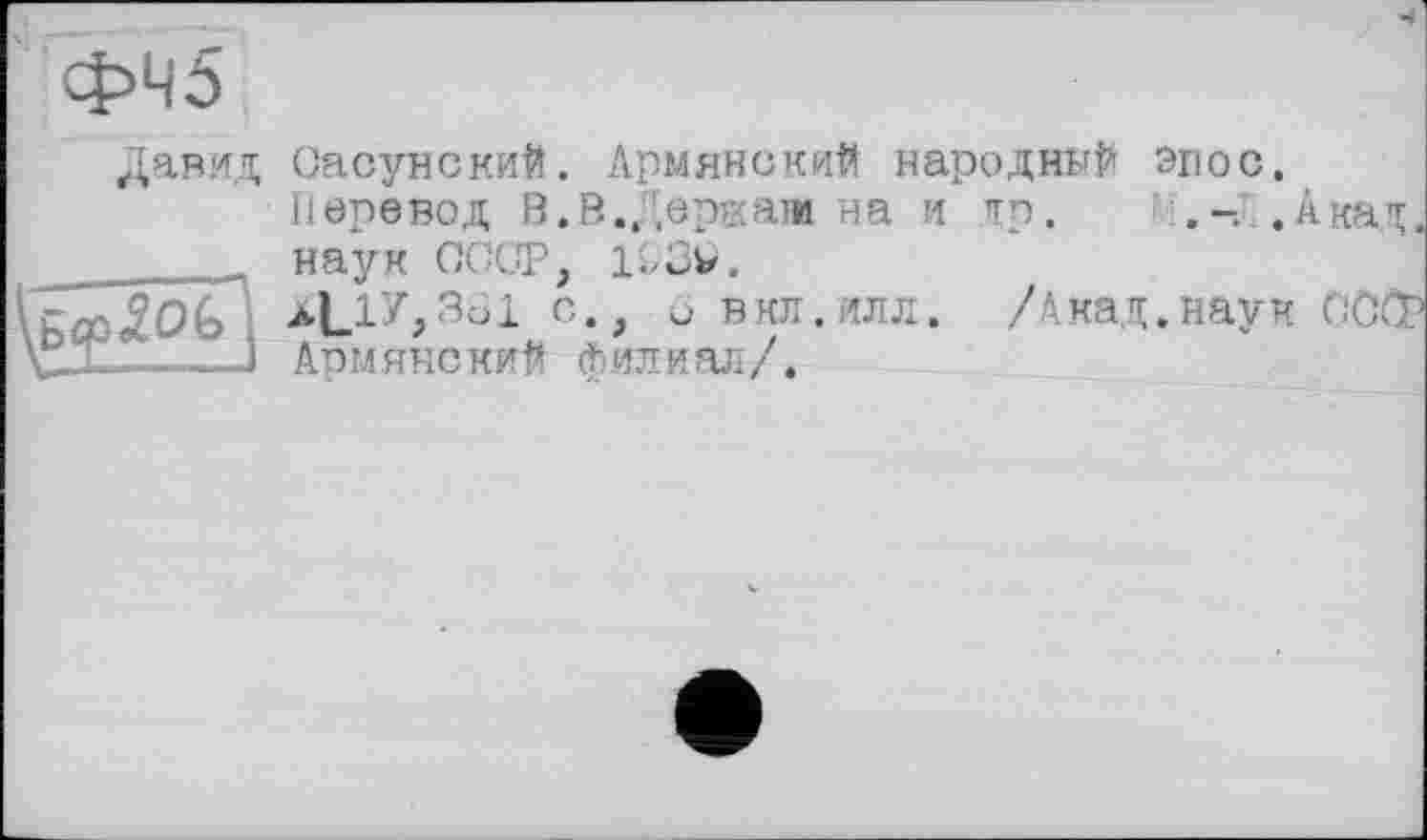 ﻿ФЧ5
Давид
Сасунский. Армянский народный эпос. Перевод В.В.Держат на и др. Ï..Акад, наук СССР, llCv.
с*> и вкл.илл. /Акад.наук СССР Армянский филиал/.